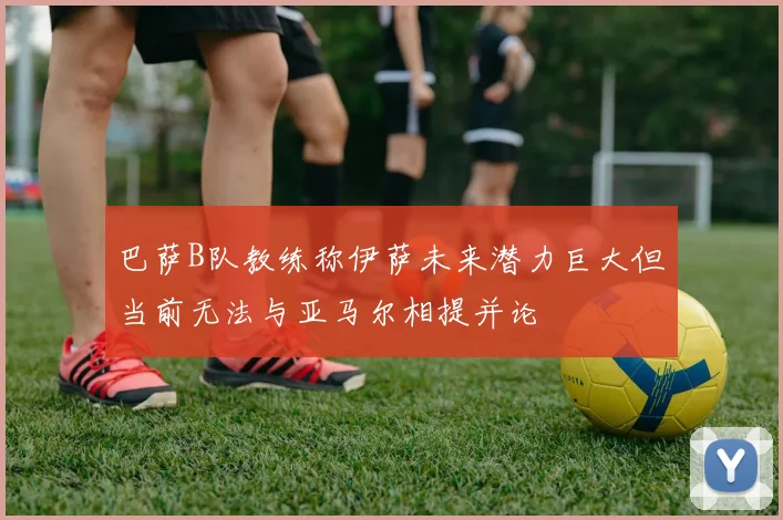 巴萨B队教练称伊萨未来潜力巨大但当前无法与亚马尔相提并论