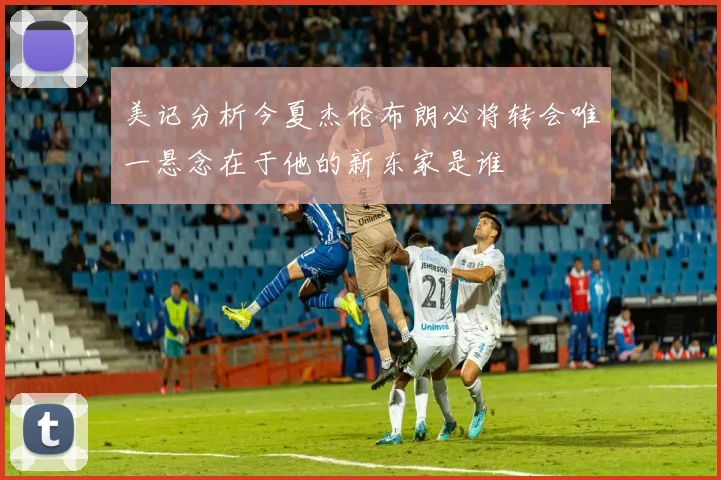 美记分析今夏杰伦布朗必将转会唯一悬念在于他的新东家是谁