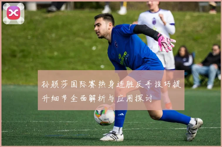 孙颖莎国际赛热身连胜反手技巧提升细节全面解析与应用探讨