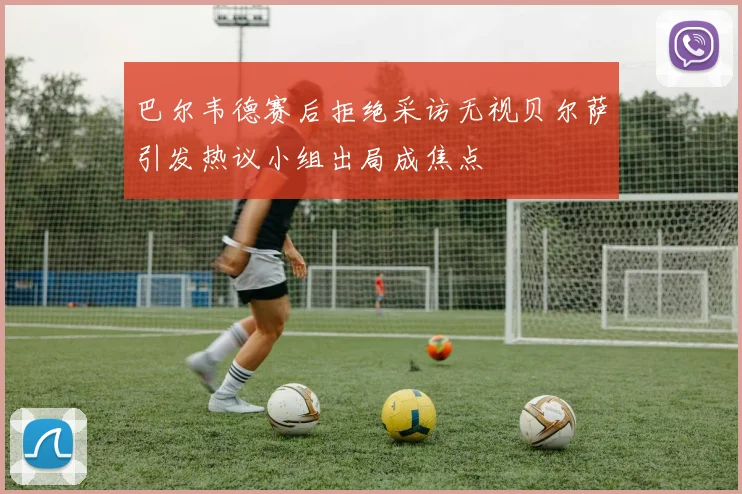 巴尔韦德赛后拒绝采访无视贝尔萨引发热议小组出局成焦点