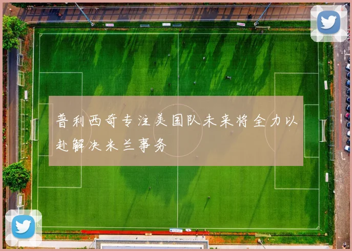 普利西奇专注美国队未来将全力以赴解决米兰事务