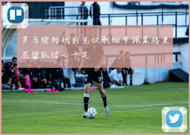 罗马续约切利克仅剩细节佩莱格里尼留队信心十足