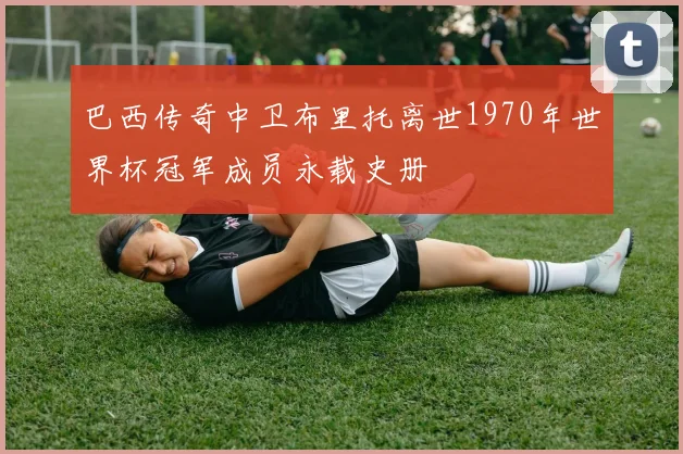 巴西传奇中卫布里托离世1970年世界杯冠军成员永载史册
