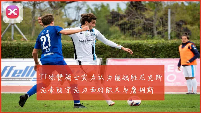 TT称赞骑士实力认为能战胜尼克斯无奈防守无力面对欧文与詹姆斯