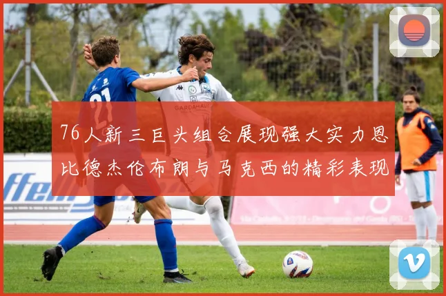 76人新三巨头组合展现强大实力恩比德杰伦布朗与马克西的精彩表现引发期待