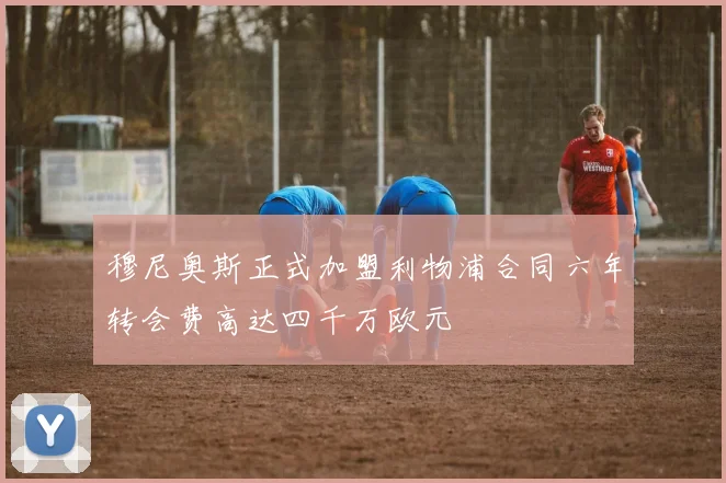 穆尼奥斯正式加盟利物浦合同六年转会费高达四千万欧元