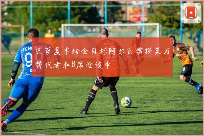 巴萨夏季转会目标阿尔瓦雷斯莱万替代者和B席洽谈中