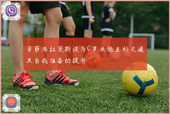 贡萨洛拉莫斯谈与C罗共场互补之道及自我准备的提升