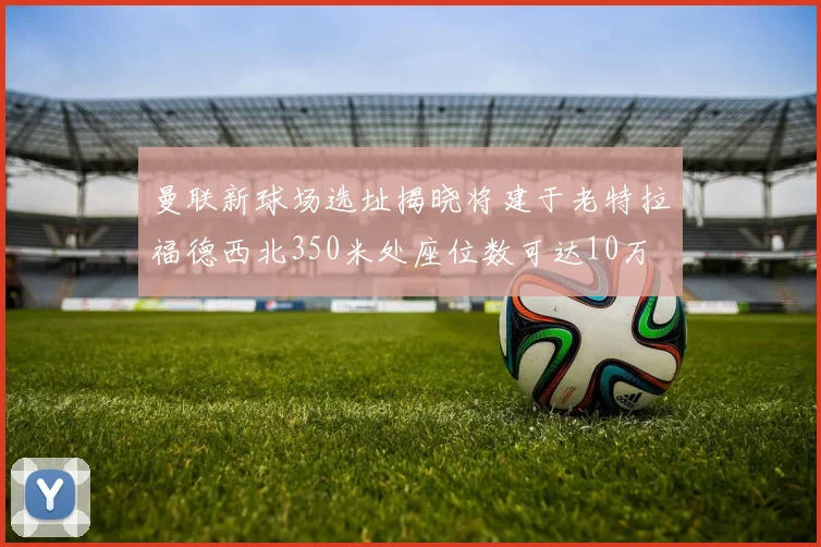 曼联新球场选址揭晓将建于老特拉福德西北350米处座位数可达10万