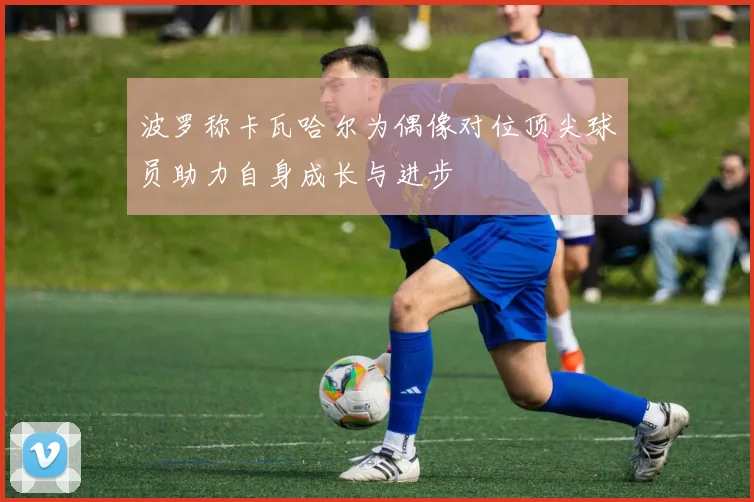 波罗称卡瓦哈尔为偶像对位顶尖球员助力自身成长与进步