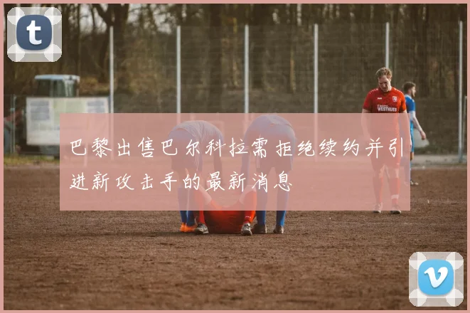 巴黎出售巴尔科拉需拒绝续约并引进新攻击手的最新消息