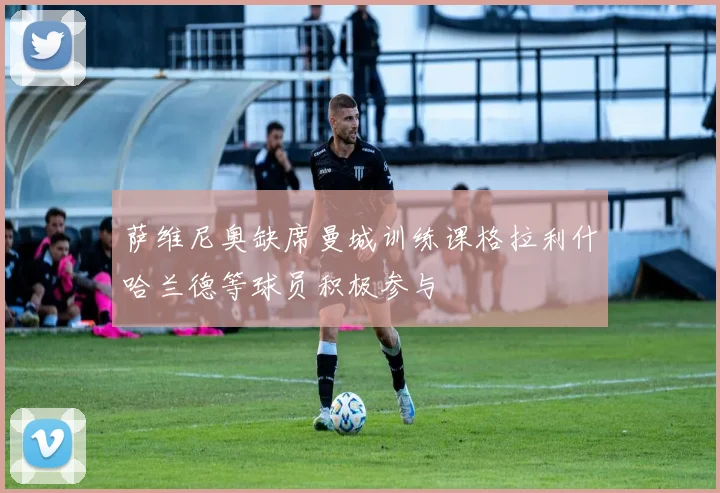 萨维尼奥缺席曼城训练课格拉利什哈兰德等球员积极参与
