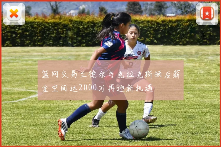 篮网交易兰德尔与克拉克斯顿后薪金空间达2000万再迎新机遇