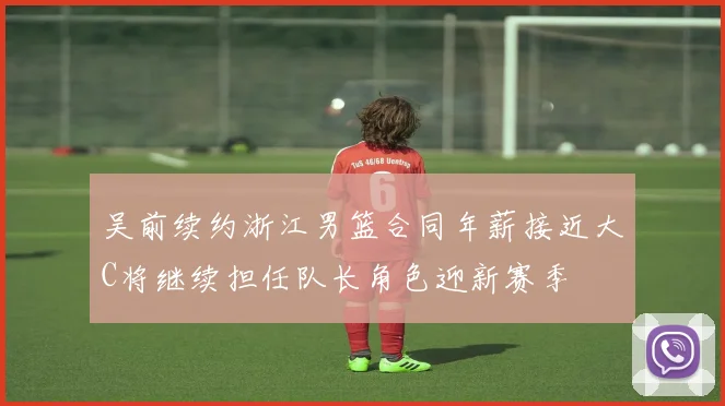 吴前续约浙江男篮合同年薪接近大C将继续担任队长角色迎新赛季