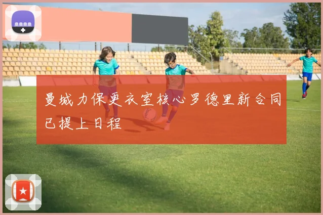 曼城力保更衣室核心罗德里新合同已提上日程