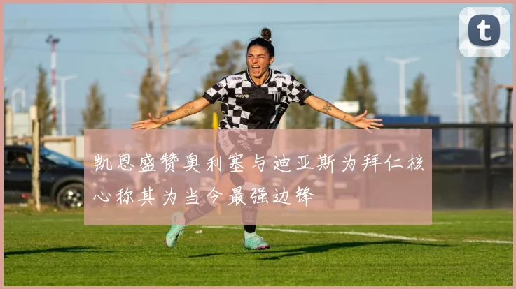 凯恩盛赞奥利塞与迪亚斯为拜仁核心称其为当今最强边锋