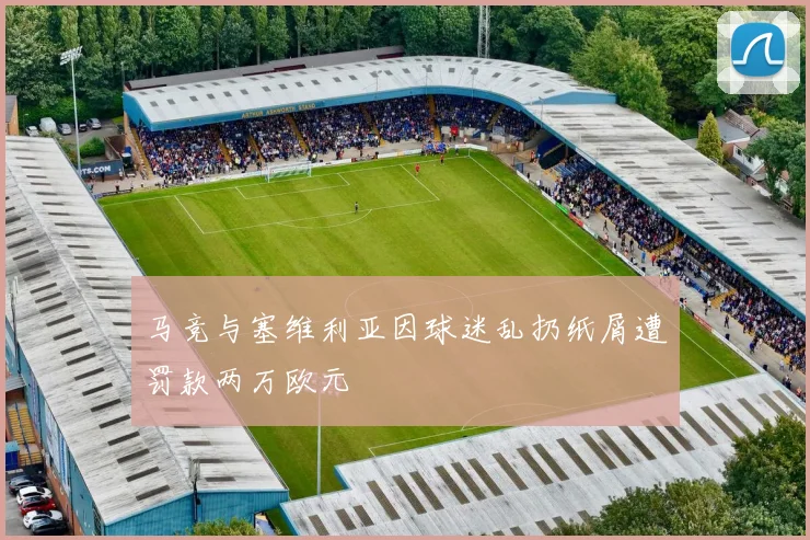 马竞与塞维利亚因球迷乱扔纸屑遭罚款两万欧元