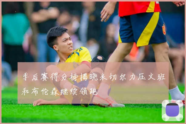 季后赛得分榜揭晓米切尔力压文班和布伦森继续领跑