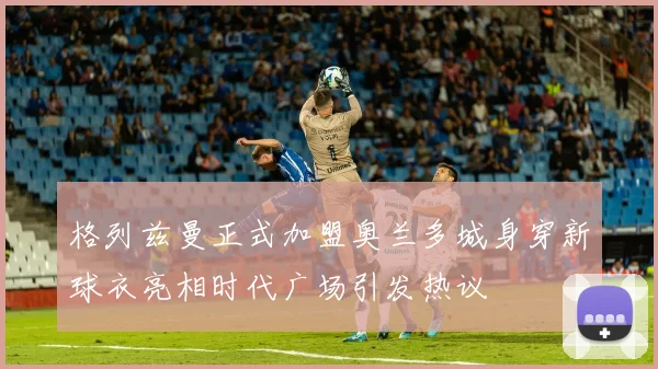 格列兹曼正式加盟奥兰多城身穿新球衣亮相时代广场引发热议