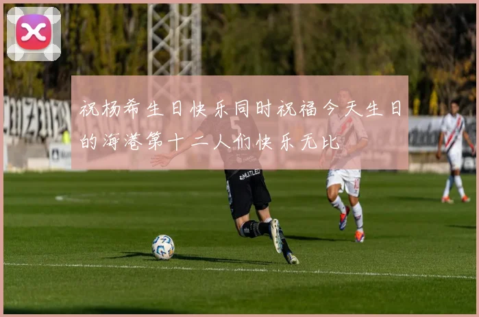 祝杨希生日快乐同时祝福今天生日的海港第十二人们快乐无比