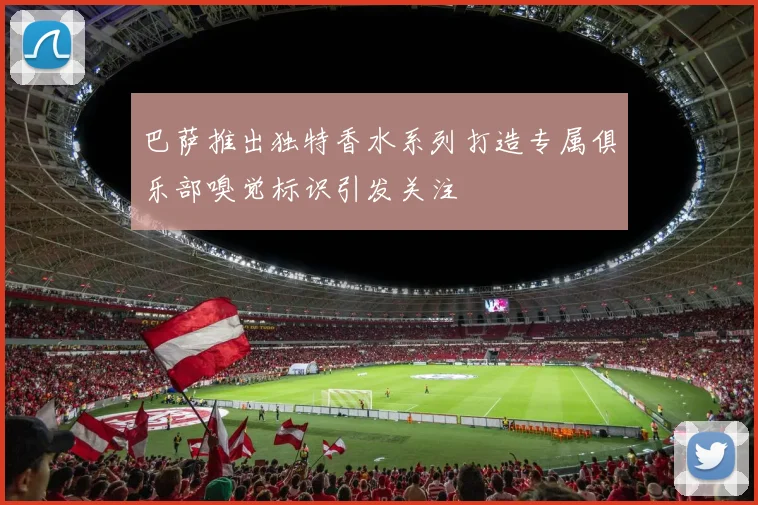 巴萨推出独特香水系列打造专属俱乐部嗅觉标识引发关注