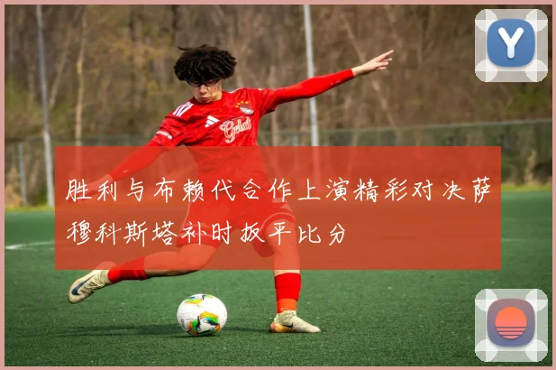 胜利与布赖代合作上演精彩对决萨穆科斯塔补时扳平比分