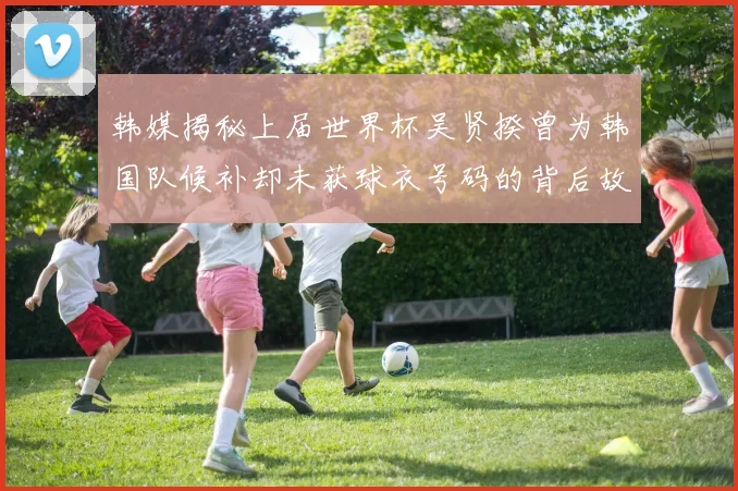 韩媒揭秘上届世界杯吴贤揆曾为韩国队候补却未获球衣号码的背后故事