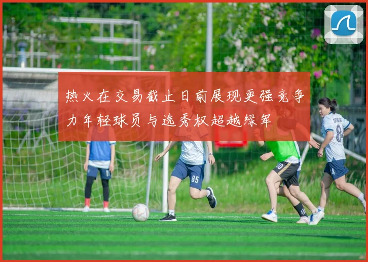 热火在交易截止日前展现更强竞争力年轻球员与选秀权超越绿军