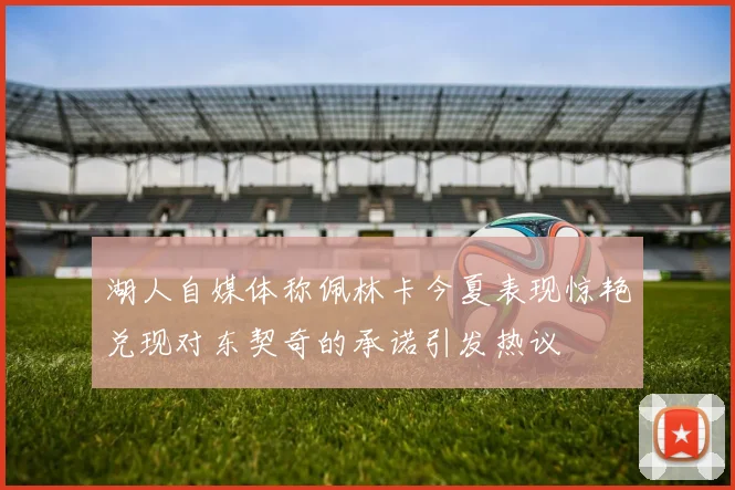 湖人自媒体称佩林卡今夏表现惊艳兑现对东契奇的承诺引发热议
