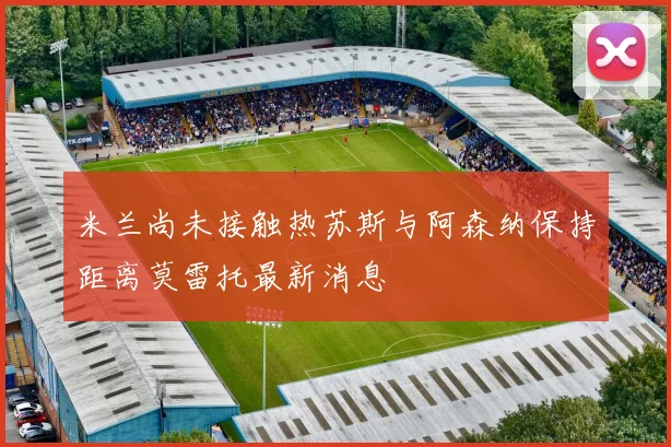 米兰尚未接触热苏斯与阿森纳保持距离莫雷托最新消息