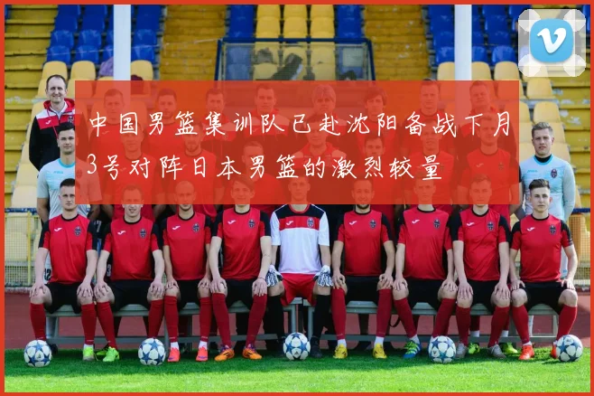 中国男篮集训队已赴沈阳备战下月3号对阵日本男篮的激烈较量