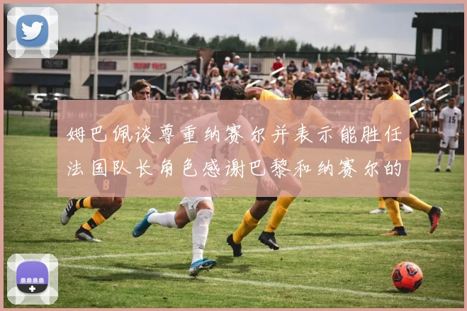 姆巴佩谈尊重纳赛尔并表示能胜任法国队长角色感谢巴黎和纳赛尔的支持