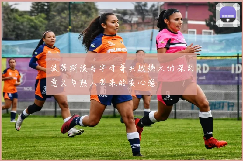 波蒂斯谈与字母哥共战热火的深刻意义与熟人带来的安心感