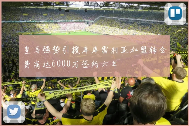皇马强势引援库库雷利亚加盟转会费高达6000万签约六年
