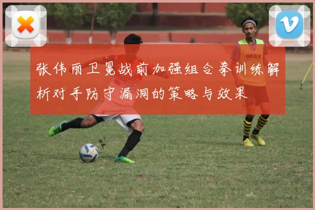 张伟丽卫冕战前加强组合拳训练解析对手防守漏洞的策略与效果