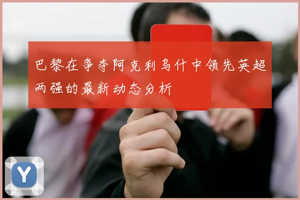 巴黎在争夺阿克利乌什中领先英超两强的最新动态分析