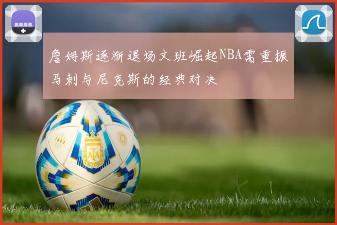詹姆斯逐渐退场文班崛起NBA需重振马刺与尼克斯的经典对决