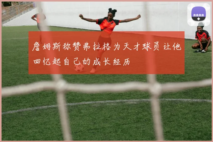 詹姆斯称赞弗拉格为天才球员让他回忆起自己的成长经历